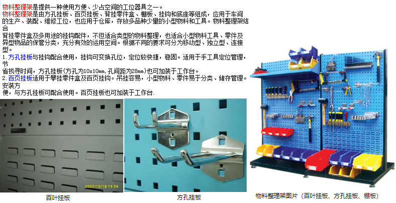 物料整理架是提供一種使用方便、少占空間的工位器具之一。 物料整理架是由方孔掛板、百頁掛板、背掛零件盒、棚板、掛鉤和底座等組成，應用于車間 的生產、裝配、維修工位，也應用于倉庫，存放多品種少量的小型物料和工具。物料整理架結合 背掛零件盒及多用途的掛鉤配件，不但適合類型的物料整理，也適合小型物料工具、零件及 異型物品的保管分類，充分有效的運用空間。根據不同的要求可分為移動型、獨立型、連接型。 1.方孔掛板與掛鉤配合使用，掛鉤可變換孔位，定位較快捷，穩固。適用于手工具定位管理，節 省找尋時間，方孔掛板(方孔為10x10mm,孔間距為28mm)也可加裝于工作臺。 2.百頁掛板適用于攀掛零件盒及百頁掛鉤。吊掛容易，小型物料、零件易于分類、儲存管理。安裝方 便，與方孔掛板可配合使用。百頁掛板也可加裝于工作臺.